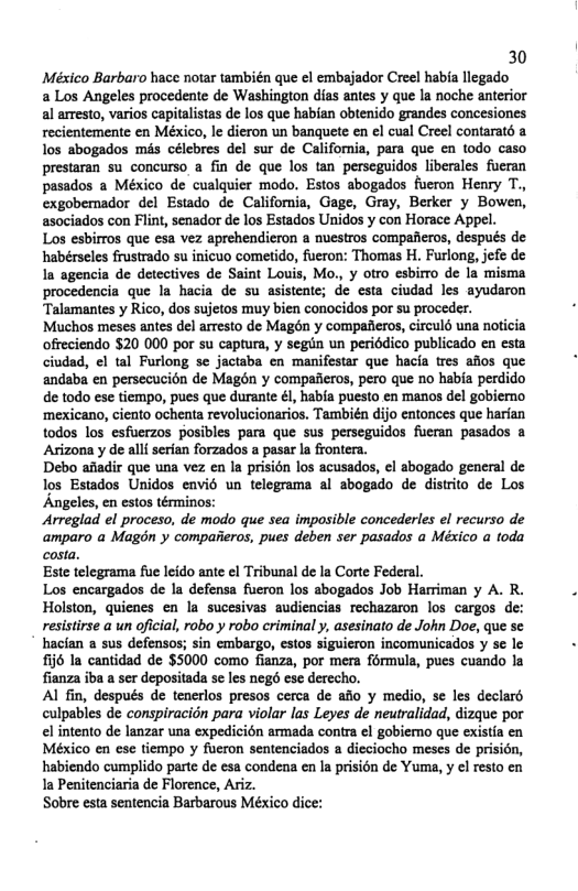 30 México Barbaro hace notar también que el embajador Creel habia llegado a Los Angeles procedente de Washington dias antes y que la noche anterior al arresto, varios capitalistas de los que habian obtenido grandes concesiones recientemente en México, le dieron un banguete en el cual Creel contaraté a los abogados mis célebres del sur de Califomia, para que cn todo caso prestaran su concurso a fin de que los tan perseguidos liberales fueran pasados a México de cualquier modo. Estos abogados fueron Henry T., exgobemador del Estado de California, Gage, Gray, Berker y Bowen, asociados con Flint, senador de los Estados Unidos y con Horace Appel. Los esbirros que esa vez aprehendieron a nuestros compafieros, después de habérseles frustrado su inicuo cometido, fueron: Thomas H. Furlong, jefe de In agencia de detectives de Saint Louis, Mo, y otro esbirro de la misma procedencia que la hacia de su asistente; e esta ciuded les ayudaron Talamantes y Rico, dos sujetos muy bien conocidos por su proceder. Muchos meses antes del arresto de Magdn y compafieros, circulé una noticia offeciendo $20 000 por su capture, y segin un periédico publicado en esta ciudad, el tal Furlong se jactaba en manifestar que hacia tres afios que andaba en persecucion de Magén y compafieros, pero que no habia perdido de todo ese tiempo, pues que durante &1, habia puesto en manos del gobiemo. ‘mexicano, ciento ochenta revolucionarios. También dijo entonces que harfan todos los esfuerzos posibles para que sus perseguidos fueran pasados & Arizona y de alli serian forzados a pasar la frontera. Debo afiadir que una vez en la prisidn los acusados, el abogado general de los Estados Unidos envid un telegrama al abogado de distrto de Los Angeles, en estos términos: Arreglad el proceso, de modo que sea imposible concederles el recurso de amparo a Magdn y compaeros, pues deben ser pasados a México a toda costa. Este telegrama fue leido ante ¢l Tribunal de la Corte Federal. Los encargados de la defensa fueron los abogados Job Harriman y A. R. Holston, quienes en la sucesivas audiencias rechazaron los cargos de: resistirse a un oficial, robo y robo criminal y, asesinato de John Doe, que se hacian a sus defensos; sin embargo, estos siguieron incomunicados y se le £ij6 la cantidad de $5000 como fianza, por mera formula, pues cuando la fianza iba a ser depositada se les nego ese derecho. Al fin, después de tenerlos presos cerca de afio y medio, se les declard culpables de conspiracidn para violar las Leyes de neutralidad, dizque por el intento de lanzar una expedicién armada contra el gobiemo que existia en México en ese tiempo y fueron sentenciados a dieciocho meses de prision, habiendo cumplido parte de esa condena en la prision de Yuma, y el resto en Ia Penitenciaria de Florence, Ariz. Sobre esta sentencia Barbarous México dice: